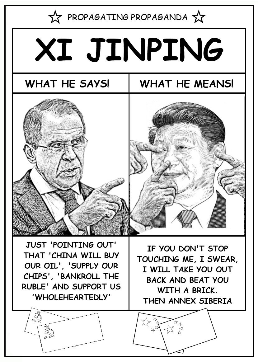 Xi Jinping: What he says: Just pointing out that China will buy our oil, supply our chips, bankroll the ruble, and support us wholeheartedly. What he means: If you don't stop touching me, I swear I will take you out back and beat you with a brick, then annex Siberia.