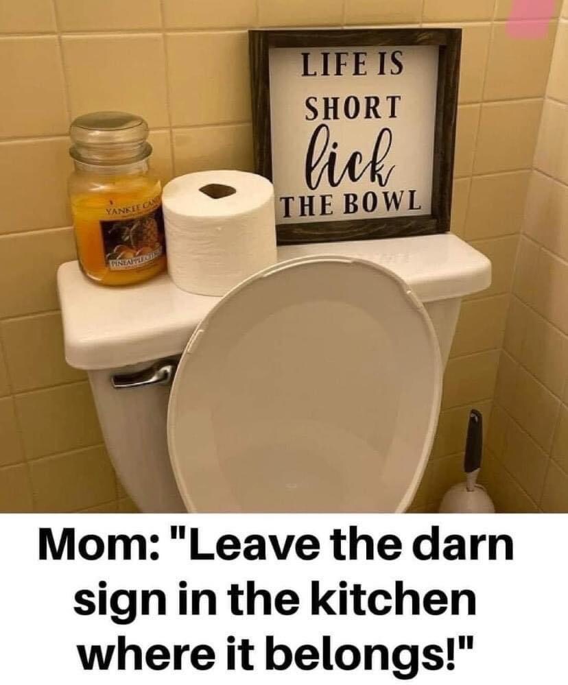 sign saying 'Life is short, lick the bowl' in the bathroom.  Mom: Leave the darn sign in the kitchen where it belongs!