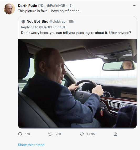 Putin sitting in car, reflected in rear view mirror. Darth Putin: This picture is fake. I have no reflection. Not_Bot_Bird: Don't worry, boss, you can tell your passengers about it. Uber anyone?