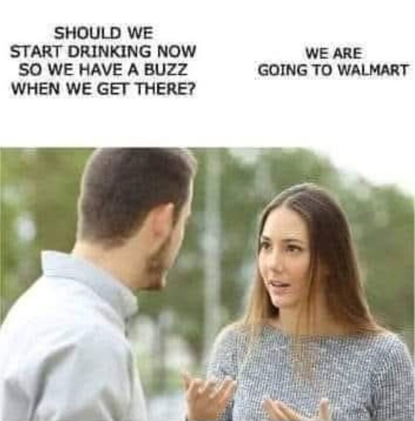 Man: Should we start drinking now so we have a buzz when we get there? Woman: We are going to Wal-mart.