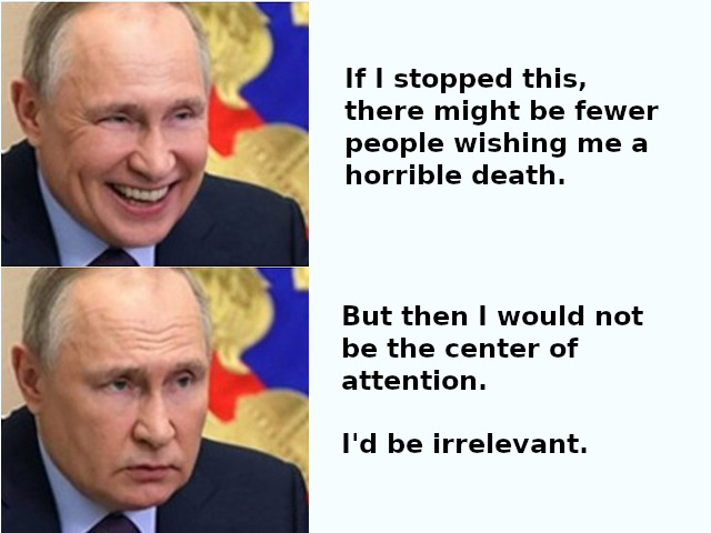 Putin: If I stopped this, there might be fewer people wishing for my horrible death.  Putin: But then I would not be the center of attention. I'd be irrelevant.