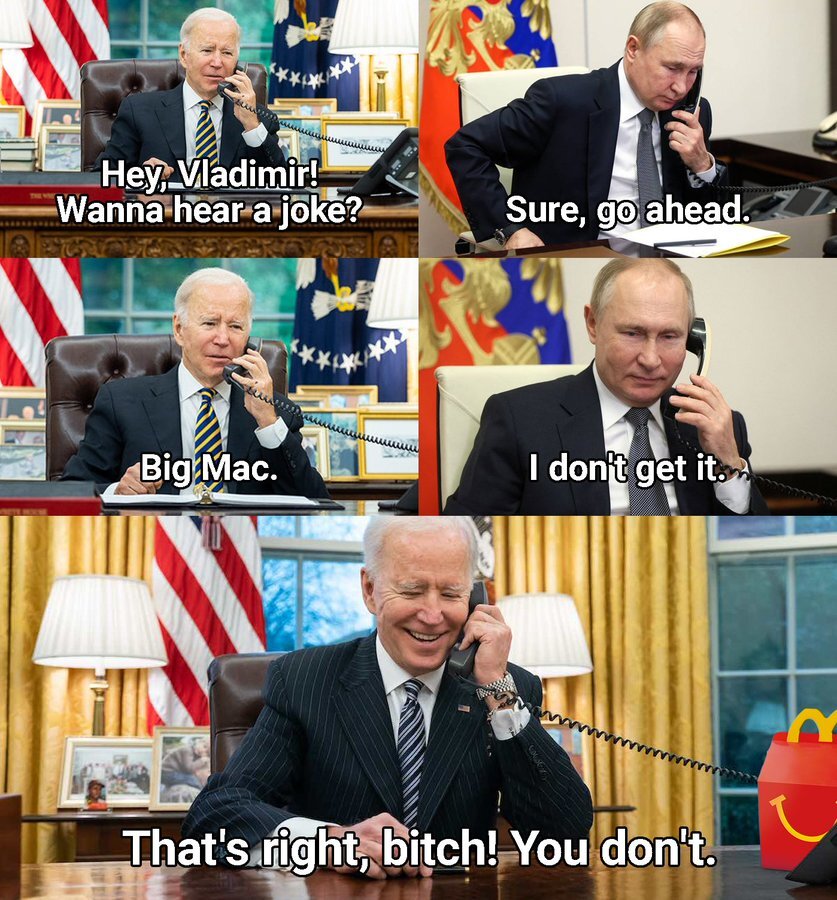 Joe Biden: Hey, Vladimir! Wanna hear a joke? Putin: Sure, go ahead. B: Big Mac. P: I don't get it. B: That's right, bitch! You don't.