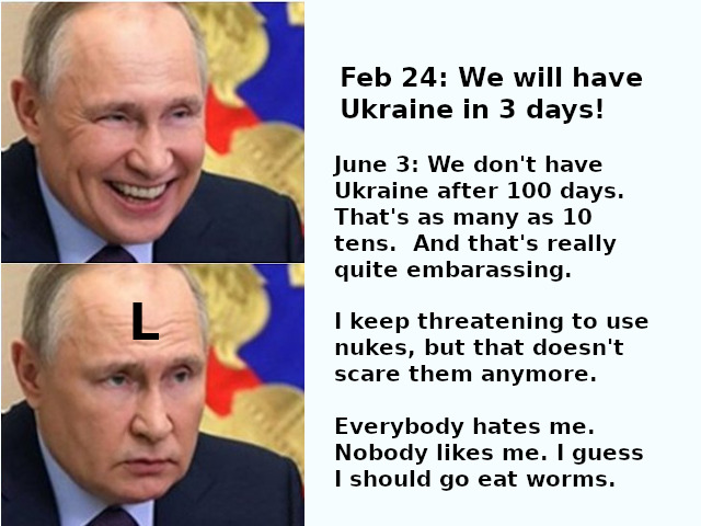 Putin: Feb 24: we will have Ukraine in 3 days! June 3: We don't have Ukraine after 100 days. That's as many as 10 tens. And that's really quite embarassing. I keep threatening to use nukes, but that doesn't scare them anymore. Everybody hates me. Nobody likes me. I guess I should go eat worms.