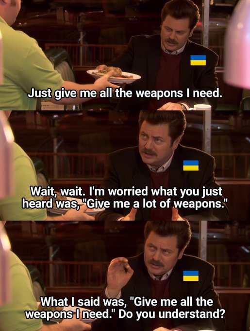 (Ukraine as Ron Burgundy) Just give me all the weapons I need.  Wait, wait.  I'm worried what you just heard was 'Give me a lot of weapons.' What I said was, 'Give me all the weapons I need.' Do you understand?
