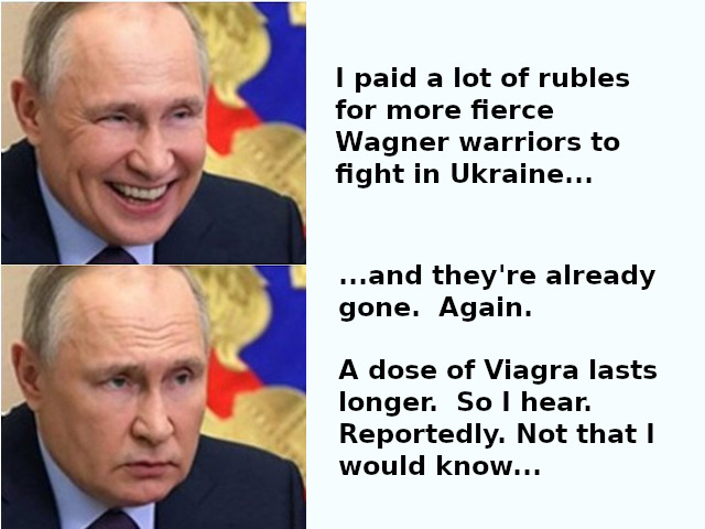 Putin: I paid a lot of rubles for more fierce Wagner warriors to fight in Ukraine... and they're already gone. Again. A dose of Viagra lasts longer. So I hear. Reportedly. Not that I would know
