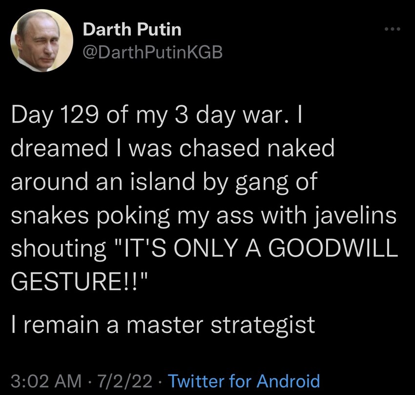 Darth Putin: Day 129 of my 3 day war. I dreamed I was chased naked around an island by gang of snakes poking my ass with javelins shouting 'IT'S ONLY A GOODWILL GESTURE!!' I remain a master strategist