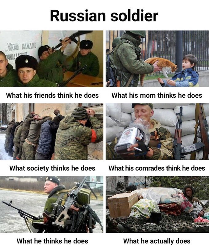 Russian soldier: What his friends think he does (shoots self) What his mom thinks he does (rescues cats) What society thinks he does (lines up innocents and shoots them) What his comrades think he does (drinks whiskey) What he thinks he does (acts all badass) What he actually does (dies)