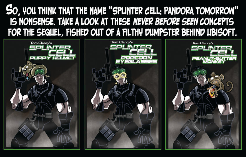 Penny Arcade: So you think 'Splinter Cell: Pandora Tomorrow' is nonsense? Take a look at these concepts for the sequel!  Splinter Cell: Puppy Helmet. Splinter Cell: Popcorn Eyeglasses. Splinter Cell: Peanut Butter Monkey.