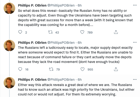 Philips P. O'Brien: The Russians left a ludicrously easy to locate, major supply depot exactly where someone would expect to find it. Either the Russians are unable to react because of command failure or they can't actually move the depots because they don't have enough trucks. Either way, this attack reveals a great deal of where we are. The Russians had to know such an attack was high priority for the Ukrainians, but either could or would not adjust.