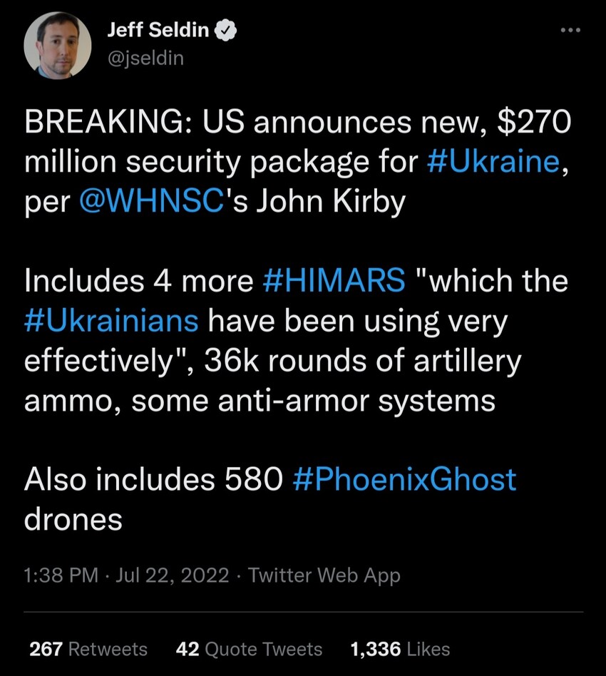 US announces new security package for Ukraine. Includes 4 more HIMARS which Ukrainians have been using very effectively, 36k rounds of artillery ammo, some anti-armor systems, also includes 580 Phoenix Ghost drones.