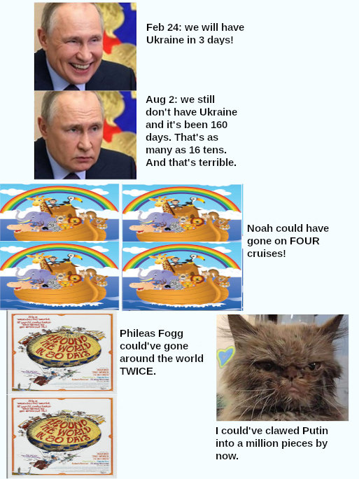 we still don't have Ukraine in 160 days. That's as many as 16 tens. And that's terrible. Noah could have gone on FOUR cruises. Phileas Fogg could've gone around the world TWICE. I could've clawed Putin into a million pieces by now.