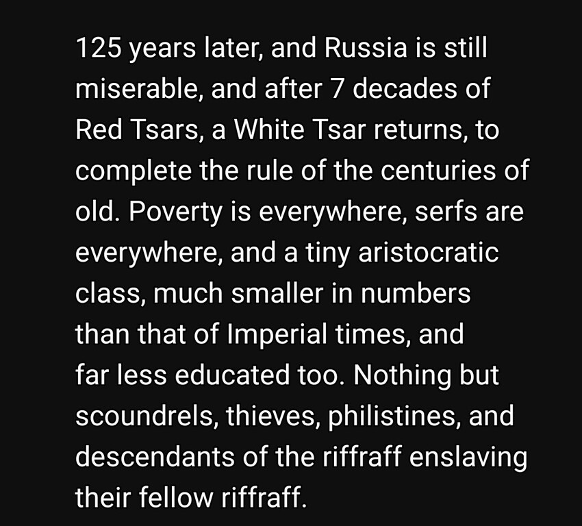 125 years later, and Russia is still miserable, and after 7 decades of Red Tsars, a White Tsar returns, to complete the rule of the centuries of old. Poverty is everywhere, serfs are everywhere, and a tiny aristocratic class, much smaller in numbers than that of Imperial times, and less educated too. Nothing but scoundrels, thieves, philistines, and descendants of the riffraff enslaving their fellow riffraff.