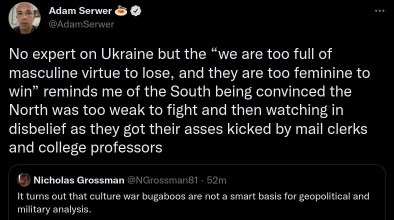 no expert on Ukraine but the 'we are too full of masculine virtue to lose, and they are too feminine to win' reminds me of the South being convinced that the North was too weak to fight and then watching in disbelief se they got their asses kicked by mail clerks and college professors. It turns out that culture war bugaboos are not a smart basis for geopolitical military analysis