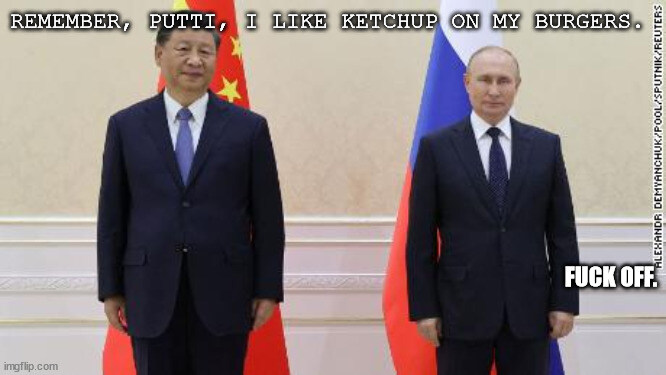 Xi: Remember, Putti, I like ketchup on my burgers. Putin: Fuck off.