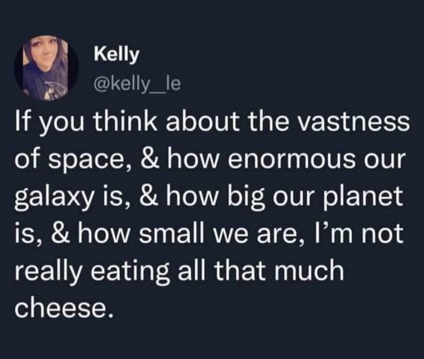 If you think about the vastness of space, and how enormous our galaxy is, and how big our planet is, and how small we are, I'm not really eating all that much cheese.