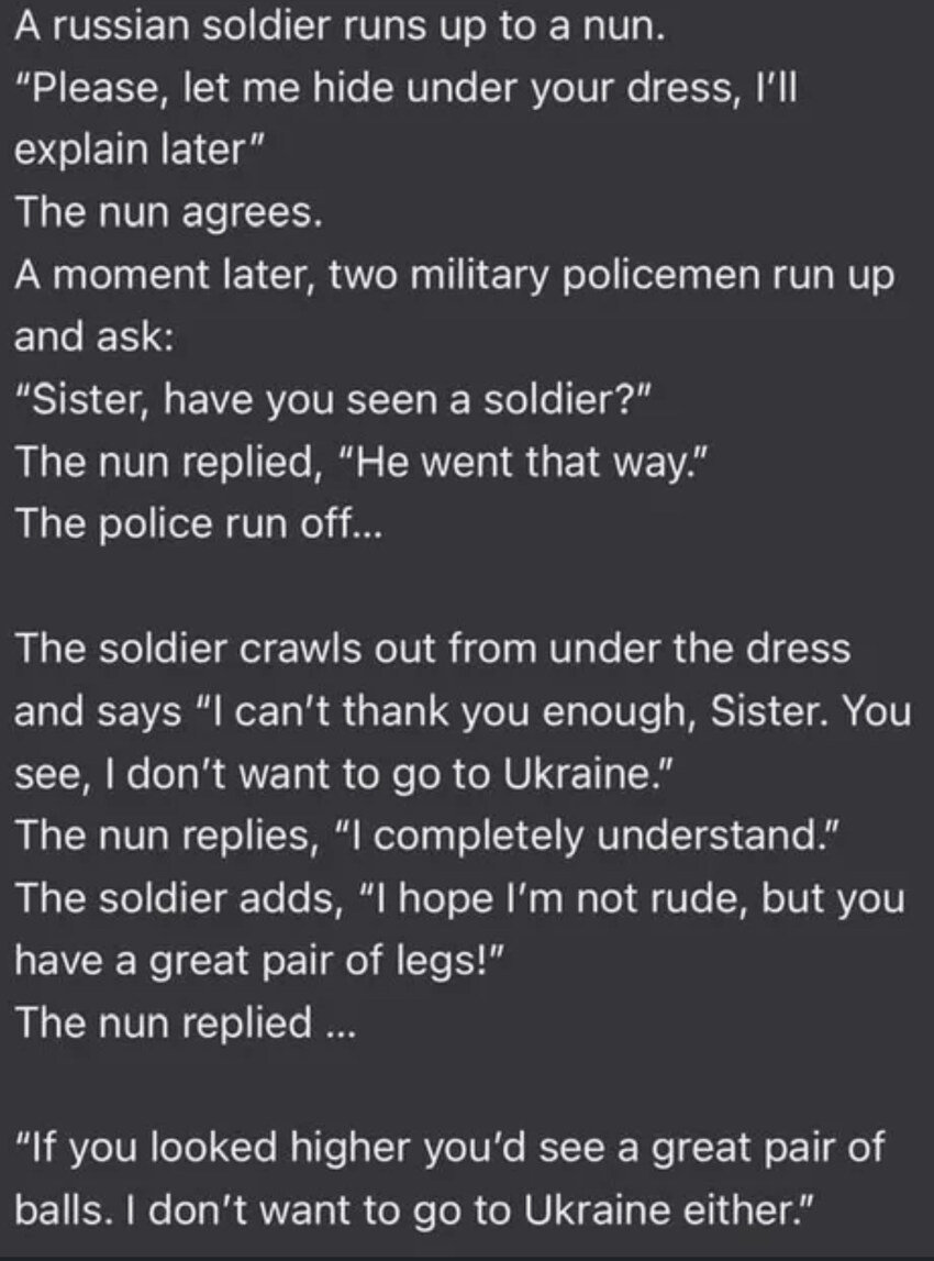 soldier hides under nun's dress, says, 'I hope I'm not rude, but you have a great pair of legs!' Nun replies, 'If you looked higher, you'd see a great pair of balls. I don't want to go to Ukraine either.'