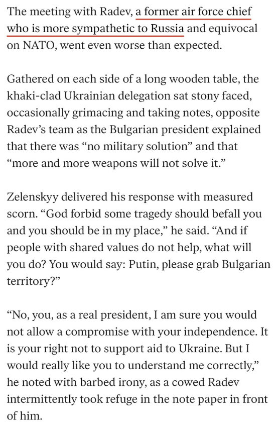 The meeting with (Bulgarian politician) Radev, a former air force chief who is more sympathetic to Russia and equivocal on NATO, went even worse than expected. Gathered on each side of a long wooden table, the khaki-clad Ukrainian delegation sat stony-faced, occasionally grimacing and taking notes, opposite Radev's team as the Bulgarian president explained that there was 'no military solution' and that 'more and more weapons will not solve it.' Zelenskyy delivered his response with measured scorn. 'God forbid some tragedy should befall you and you should be in my place,' he said. 'And if people with shared values do not help, what will you do? You would say: Putin, please grab Bulgarian territory?' 'No, you, as a real president, I am sure you would not allow a compromise with your independence. It is your right not to support aid to Ukraine. But I would really like you to understand me correctly,' he noted with barbed irony, as a cowed Radev intermittently took refuge in the note paper in front of him.